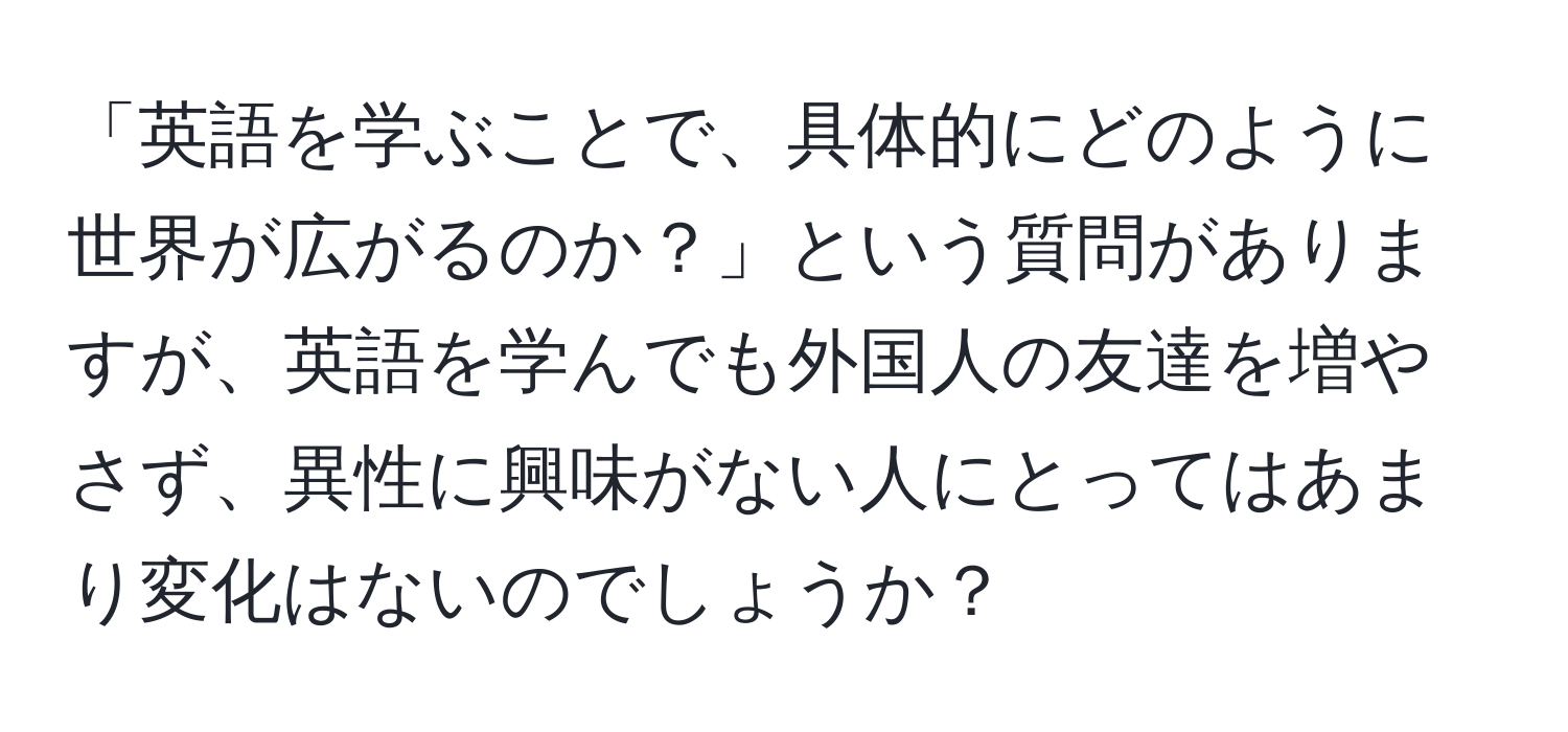 「英語を学ぶことで、具体的にどのように世界が広がるのか？」という質問がありますが、英語を学んでも外国人の友達を増やさず、異性に興味がない人にとってはあまり変化はないのでしょうか？