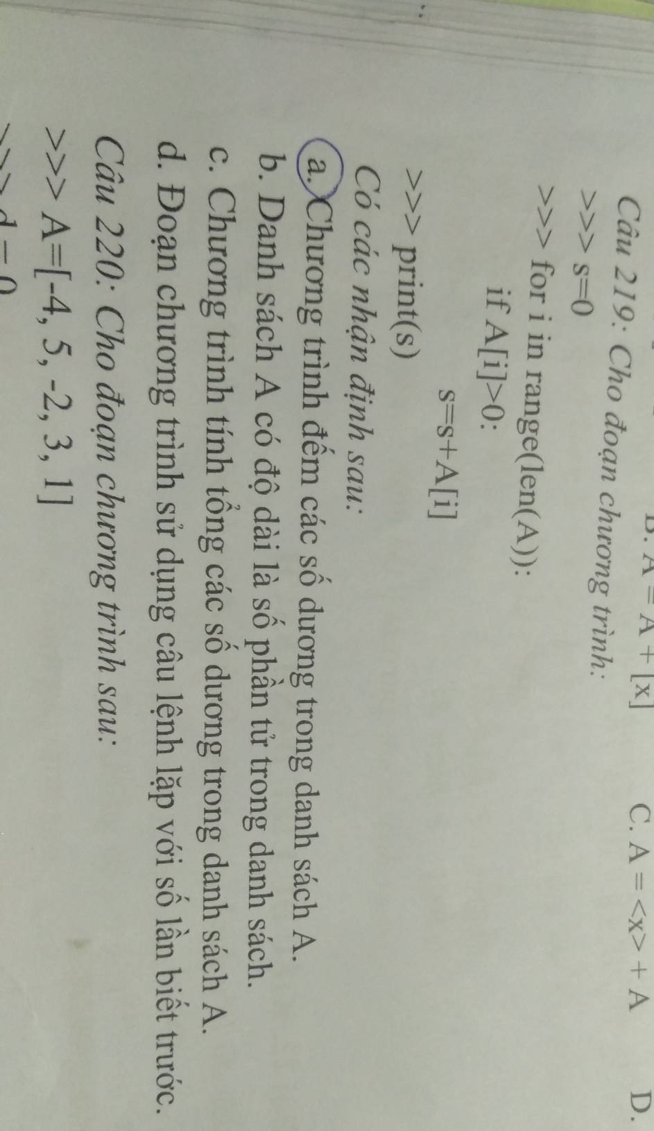 A=A+[x]
C. A= +A D.
Câu 219: Cho đoạn chương trình:
s=0
for i in range( |∈ n( (A)):
if A[i]>0.
s=s+A[i] print(s)
Có các nhận định sau:
a. Chương trình đếm các số dương trong danh sách A.
b. Danh sách A có độ dài là số phần tử trong danh sách.
c. Chương trình tính tổng các số dương trong danh sách A.
d. Đoạn chương trình sử dụng câu lệnh lặp với số lần biết trước.
Câu 220: Cho đoạn chương trình sau:
A=[-4,5,-2,3,1]
d-0