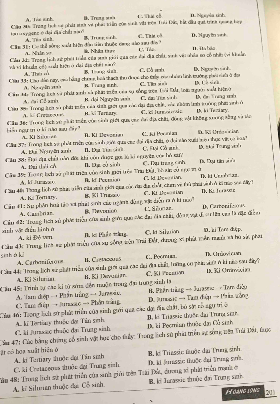 A. Tân sinh B. Trung sinh C. Thái cổ. D. Nguyên sinh
Câu 30: Trong lịch sử phát sinh và phát triển của sinh vật trên Trái Đất, bắt đầu quá trình quang hợp
tạo oxygene ở đại địa chất nào?
A. Tân sinh. B. Trung sinh. C. Thái cổ. D. Nguyên sinh.
Câu 31: Cơ thể sống xuất hiện đầu tiên thuộc dạng nào sau đây?
A. Nhân sơ. B. Nhân thực. C. Tảo. D. Đa bào.
Câu 32: Trong lịch sử phát triển của sinh giới qua các đại địa chất, sinh vật nhân sơ cổ nhất (vi khuẩn
và vi khuẩn cổ) xuất hiện ở đại địa chất nào?
A. Thái cổ B. Trung sinh. C. Cổ sinh. D. Nguyên sinh.
Câu 33: Cho đến nay, các bằng chứng hoá thạch thu được cho thấy các nhóm linh trưởng phát sinh ở đại
A. Nguyên sinh. B. Trung sinh. C. Tân sinh. D. Cổ sinh.
Câu 34: Trong lịch sử phát sinh và phát triển của sự sống trên Trái Đất, loài người xuất hiệnở
A. đại Cổ sinh. B. đại Nguyên sinh. C. đại Tân sinh. D. đại Trung sinh.
Câu 35: Trong lịch sử phát triển của sinh giới qua các đại địa chất, các nhóm linh trưởng phát sinh ở
A. ki Cretaceous. B. ki Tertiary. C. ki Jurassicssic. D. ki Tertiary.
Câu 36: Trong lịch sử phát triển của sinh giới qua các đại địa chất, động vật không xương sống và tảo
biển ngự trị ở kỉ nào sau đây?
A. Ki Silurian B. Ki Devonian C. Ki Pecmian D. Ki Ordovician
Câu 37: Trong lịch sử phát triển của sinh giới qua các đại địa chất, ở đại nào xuất hiện thực vật có hoa?
A. Đại Nguyên sinh. B. Đại Tân sinh. C. Đại Cổ sinh. D. Đại Trung sinh.
Câu 38: Đại địa chất nào đôi khi còn được gọi là kỉ nguyên của bò sát?
A. Đại thái cổ. B. Đại cổ sinh. C. Đại trung sinh. D. Đại tân sinh.
Câu 39: Trong lịch sử phát triển của sinh giới trên Trái Đất, bò sát cổ ngự trị ở
A. ki Jurassic. B. ki Pecmian. C. kỉ Devonian. D. ki Cambrian.
Câu 40: Trong lịch sử phát triển của sinh giới qua các đại địa chất, chim và thú phát sinh ở kỉ nào sau đây?
A. Ki Tertiary. B. Kỉ Triassic C. Kỉ Devonian D. Ki Jurassic
Câu 41: Sự phân hoá tảo và phát sinh các ngành động vật diễn ra ở kỉ nào?
A. Cambrian. B. Devonian. C. Silurian. D. Carboniferous.
Câu 42: Trong lịch sử phát triển của sinh giới qua các đại địa chất, động vật di cư lên cạn là đặc điểm
sinh vật điển hình ở D. kỉ Tam điệp.
A. kỉ Đệ tam. B. kỉ Phấn trắng. C. ki Silurian.
Câu 43: Trong lịch sử phát triển của sự sống trên Trái Đất, dương xỉ phát triển mạnh và bò sát phát
sinh ở kỉ D. Ordovician.
A. Carboniferous. B. Cretaceous. C. Pecmian.
Câu 44: Trong lịch sử phát triển của sinh giới qua các đại địa chất, lưỡng cư phát sinh ở kỉ nào sau đây?
A. Ki Silurian. B. Ki Devonian. C. Ki Pecmian. D. Ki Ordovician.
Câu 45: Trình tự các kỉ từ sớm đến muộn trong đại trung sinh là
A. Tam điệp → Phấn trắng → Jurassic. B. Phấn trắng → Jurassic → Tam điệp
C. Tam điệp → Jurassic → Phấn trắng. D. Jurassic → Tam điệp → Phấn trắng.
Câu 46: Trong lịch sử phát triển của sinh giới qua các đại địa chất, bò sát cổ ngự trị ở
A. ki Tertiary thuộc đại Tân sinh. B. kỉ Triassic thuộc đại Trung sinh.
C. kỉ Jurassic thuộc đại Trung sinh. D. kỉ Pecmian thuộc đại Cổ sinh.
Câu 47: Các bằng chứng cổ sinh vật học cho thấy: Trong lịch sử phát triển sự sống trên Trái Đất, thực
cật có hoa xuất hiện ở
A. kỉ Tertiary thuộc đại Tân sinh. B. kỉ Triassic thuộc đại Trung sinh.
C. ki Cretaceous thuộc đại Trung sinh. D. kỉ Jurassic thuộc đại Trung sinh.
Tâu 48: Trong lịch sử phát triển của sinh giới trên Trái Đất, dương xỉ phát triển mạnh ở
A. kỉ Silurian thuộc đại Cổ sinh. B. ki Jurassic thuộc đại Trung sinh.
Hoang long 201