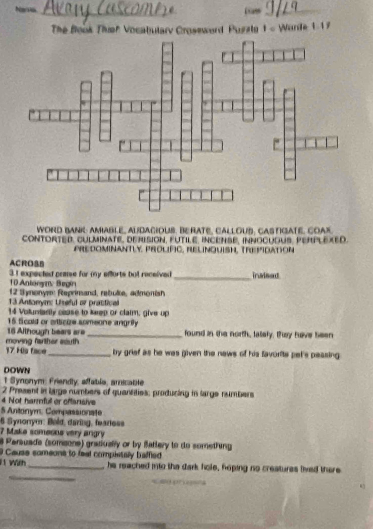Narv _a_ 
The Book Thieh Vocabulary Croseword Puszlg 1 - Warte 1-17 
WORD BANK AMIABLE, AUDACIOUS. BERATE, CALLOUB, CASTIGATE. COAX. 
cONTORTED, cULMInATE, DErISION, FUTILE, INCENSE, INNocUOUS, PERPLEXED. 
PREDOMINANTLY, PROLIFIC, RELINQUISH, TREPIdAtioN 
ACROSB 
3 I expected praise for my efforts but received _inalsed 
10 Anlonym: Begin 
12 Synonym: Reprimand, rebuke, admonish 
13 Antonym: Useful or practical 
14 Voluntartly cease to keep or claim, give up 
15 ticold or elicize someone angrily 
16 Although bears are _found in the north, lately, they have been 
moving farther south 
17 His face _by grief as he was given the news of his favorite pet's passing 
DOWN 
1 Synonym: Friendly, affable, amicatile 
2 Present in large numbers of quantities; producing in large numbers 
4 Not harmful er offensive 
$ Antonym: Compassionate 
6 Synonym: Bøld, daring, feariess 
7 Make someone very angry 
8 Persuade (somsone) gradually or by fattery to do something 
9 Cause sameons to feel complstaly baffled 
_ 
1 With _he reached into the dark hole, hoping no creatures lived there