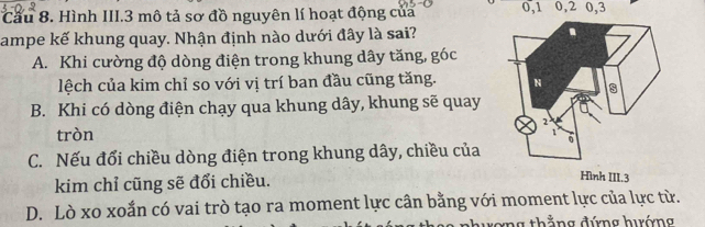 Cầu 8. Hình III. 3 mô tả sơ đồ nguyên lí hoạt động của 0, 1 0, 2 0, 3
ampe kế khung quay. Nhận định nào dưới đây là sai?
A. Khi cường độ dòng điện trong khung dây tăng, góc
lệch của kim chỉ so với vị trí ban đầu cũng tăng.
B. Khi có dòng điện chạy qua khung dây, khung sẽ quay
tròn
C. Nếu đổi chiều dòng điện trong khung dây, chiều của
kim chỉ cũng sẽ đổi chiều.
D. Lò xo xoắn có vai trò tạo ra moment lực cân bằng với moment lực của lực từ.
nhương thắng đứng hướng