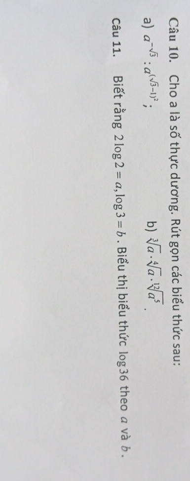 Cho a là số thực dương. Rút gọn các biểu thức sau: 
a) a^(-sqrt(3)):a^((sqrt(3)-1)^2) b) sqrt[3](a)· sqrt[4](a)· sqrt[12](a^5). 
Câu 11. Biết rằng 2log 2=a, log 3=b. Biểu thị biểu thức log36 theo a và b.