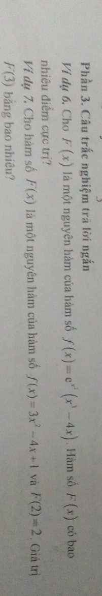 Phần 3. Câu trắc nghiệm trá lời ngắn 
Ví dụ 6, Cho F(x) là một nguyên hàm của hàm số f(x)=e^(x^2)(x^3-4x) , Hàm số F(x) có bao 
nhiêu điểm cực trị? 
Ví dụ 7. Cho hàm số F(x) là một nguyên hàm của hàm số f(x)=3x^2-4x+1 và F(2)=2. Giá trị
F(3) bảng bao nhiêu?