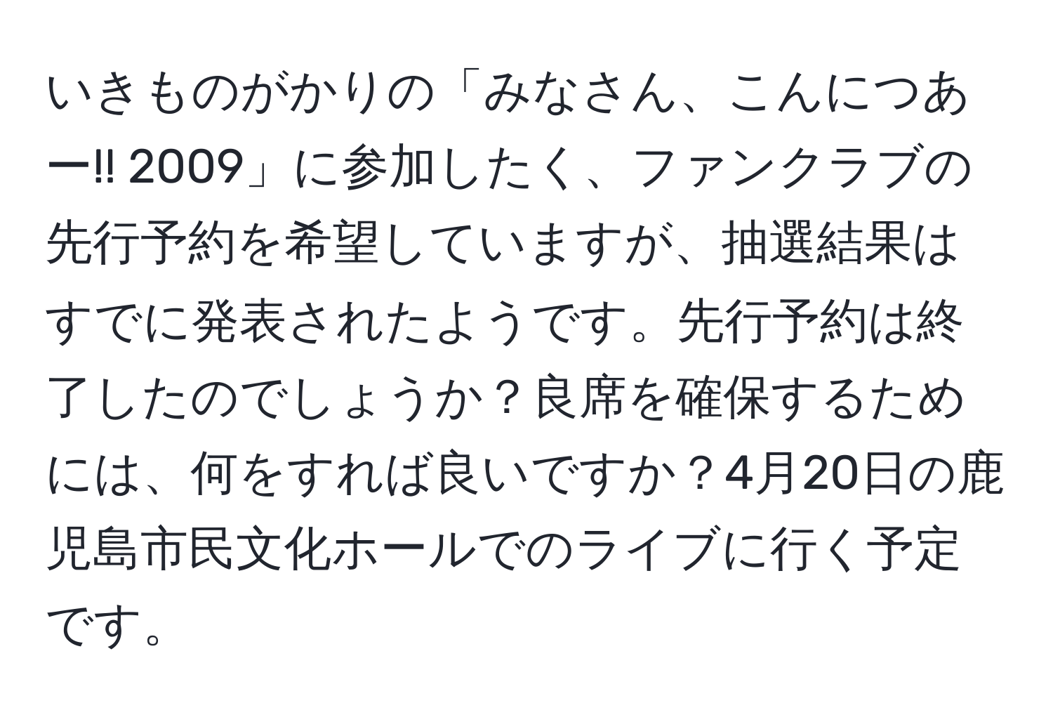 いきものがかりの「みなさん、こんにつあー!! 2009」に参加したく、ファンクラブの先行予約を希望していますが、抽選結果はすでに発表されたようです。先行予約は終了したのでしょうか？良席を確保するためには、何をすれば良いですか？4月20日の鹿児島市民文化ホールでのライブに行く予定です。