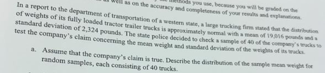 methods you use, because you will be graded on the 
well as on the accuracy and completeness of your results and explanations. 
In a report to the department of transportation of a western state, a large trucking firm stated that the distribution 
of weights of its fully loaded tractor trailer trucks is approximately normal with a mean of 19,016 pounds and a 
standard deviation of 2,324 pounds. The state police decided to check a sample of 40 of the company's trucks to 
test the company’s claim concerning the mean weight and standard deviation of the weights of its trucks 
a. Assume that the company’s claim is true. Describe the distribution of the sample mean weight for 
random samples, each consisting of 40 trucks.