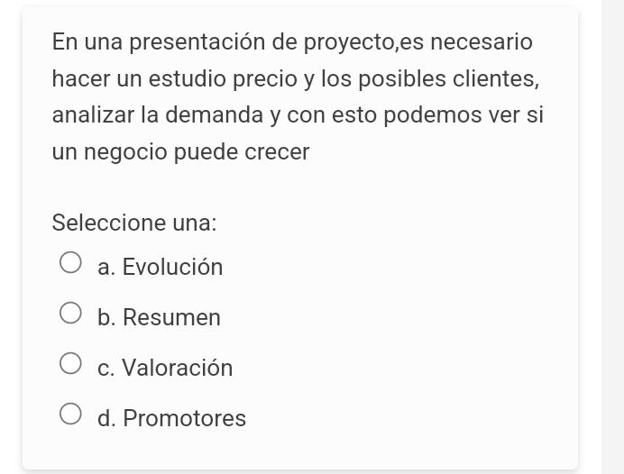 En una presentación de proyecto,es necesario
hacer un estudio precio y los posibles clientes,
analizar la demanda y con esto podemos ver si
un negocio puede crecer
Seleccione una:
a. Evolución
b. Resumen
c. Valoración
d. Promotores