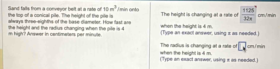 Sand falls from a conveyor belt at a rate of 10m^3 /min onto
the top of a conical pile. The height of the pile is The height is changing at a rate of  1125/32π   cm/min
always three-eighths of the base diameter. How fast are
when the height is 4 m.
the height and the radius changing when the pile is 4 (Type an exact answer, using π as needed.)
m high? Answer in centimeters per minute.
The radius is changing at a rate of □ cm/min
when the height is 4 m.
(Type an exact answer, using π as needed.)