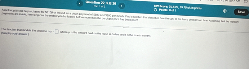 < Question 22, 9.B.30 HW Score:  70.54%, 19.75 of 28 points Save 
Part 1 of 2 Points: 0 of 1 
A motorcycle can be purchased for $8100 or leased for a down payment of $500 and $290 per month. Find a function that descibes how the cost of the lease depends on time. Assuming that the monthly 
payments are made, how long can the motorcycle be leased before more than the purchase price has been paid? 
The function that models the situation is p=□ where p is the amount paid on the lease in dollars and t is the time in months
(Simplify your answer )