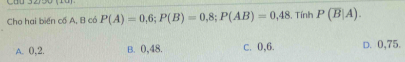 Cho hai biến cố A, B có P(A)=0,6; P(B)=0,8; P(AB)=0,48. Tính P(overline B|A).
A. 0, 2. B. 0,48. c. 0, 6. D. 0,75.