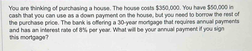 You are thinking of purchasing a house. The house costs $350,000. You have $50,000 in 
cash that you can use as a down payment on the house, but you need to borrow the rest of 
the purchase price. The bank is offering a 30-year mortgage that requires annual payments 
and has an interest rate of 8% per year. What will be your annual payment if you sign 
this mortgage?