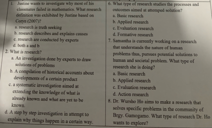 Justine wants to investigate why most of his 6. What type of research studies the processes and
classmates failed in mathematics. What research outcomes aimed at attemped solution?
definition was exhibited by Justine based on a. Basic research
Coryn (2007)? b. Applied research
a. research is truth seeking c. Evaluation research
b. research describes and explains causes d. Formative research
c. research are conducted by experts 7. Samantha is currently working on a research
d. both a and b that understands the nature of human
2. What is research? problems thus, pursues potential solutions to
a. An investigation done by experts to draw human and societal problem. What type of
solutions of problems research she is doing?
b. A compilation of historical accounts about a. Basic research
developments of a certain product b. Applied research
c. a systematic investigation aimed at c. Evaluation research
extending the knowledge of what is d. Action research
already known and what are yet to be 8. Dr. Wursho Ho aims to make a research that
known. solves specific problems in the community of
d. A step by step investigation in attempt to Brgy. Gamogamo. What type of research Dr. Ho
explain why things happen in a certain way. wants to explore?