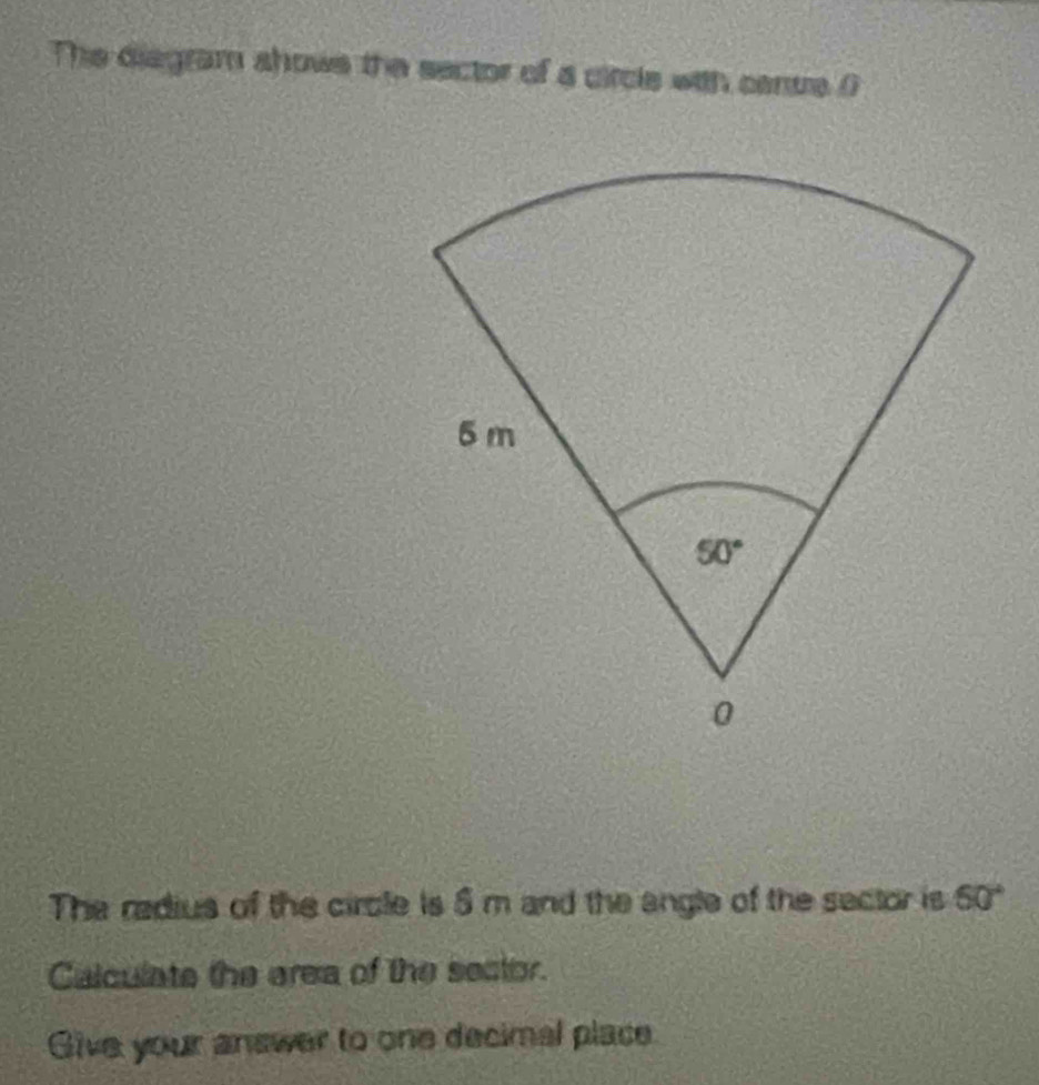 The diagram shows the sector of a circle with canue (
The redius of the circle is 5 m and the angle of the sector is 60°
Calculate the area of the sector.
Give your answer to one decimal place