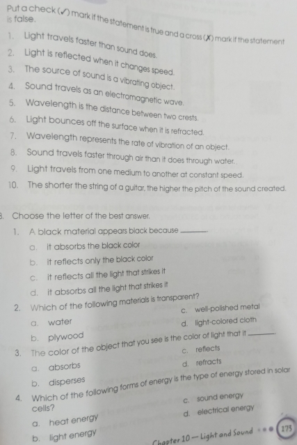 is false .
Put a check (▲) mark if the statement is true and a cross (X) mark if the statement
1. Light travels faster than sound does.
2. Light is reflected when it changes speed.
3. The source of sound is a vibrating object.
4. Sound travels as an electromagnetic wave.
5. Wavelength is the distance between two crests.
6. Light bounces off the surface when it is refracted.
7, Wavelength represents the rate of vibration of an object.
8. Sound travels faster through air than it does through water.
9. Light travels from one medium to another at constant speed.
10. The shorter the string of a guitar, the higher the pitch of the sound created.
B. Choose the letter of the best answer.
1. A black material appears black because_
a. it absorbs the black color
b. it reflects only the black color
c. it reflects all the light that strikes it
d. it absorbs all the light that strikes it
2. Which of the following materials is transparent?
a. water c. well-polished metal
b. plywood d. light-colored cloth
3. The color of the object that you see is the color of light that it_
a. absorbs c. reflects
b. disperses d. refracts
4. Which of the following forms of energy is the type of energy stored in solar
cells? c. sound energy
a. heat energy d. electrical energy
Chapter 10 — Light and Sound === 175
b. light energy