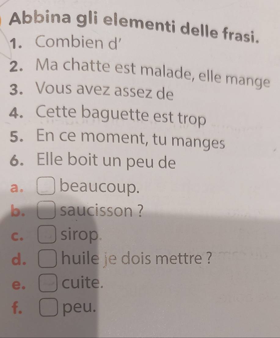 Abbina gli elementi delle frasi. 
1. Combien d 
2. Ma chatte est malade, elle mange 
3. Vous avez assez de 
4. Cette baguette est trop 
5. En ce moment, tu manges 
6. Elle boit un peu de 
a. 
beaucoup. 
b. saucisson ? 
C. 
sirop. 
d. huile je dois mettre ? 
e. 
cuite. 
f. peu.