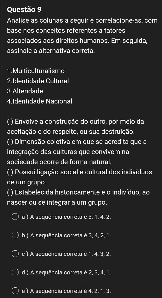 Analise as colunas a seguir e correlacione-as, com
base nos conceitos referentes a fatores
associados aos direitos humanos. Em seguida,
assinale a alternativa correta.
1.Multiculturalismo
2.Identidade Cultural
3.Alteridade
4.Identidade Nacional
 ) Envolve a construção do outro, por meio da
aceitação e do respeito, ou sua destruição.
( ) Dimensão coletiva em que se acredita que a
integração das culturas que convivem na
sociedade ocorre de forma natural.
( ) Possui ligação social e cultural dos indivíduos
de um grupo.
( ) Estabelecida historicamente e o indivíduo, ao
nascer ou se integrar a um grupo.
a ) A sequência correta é 3, 1, 4, 2.
b ) A sequência correta é 3, 4, 2, 1.
c ) A sequência correta é 1, 4, 3, 2.
d ) A sequência correta é 2, 3, 4, 1.
e ) A sequência correta é 4, 2, 1, 3.