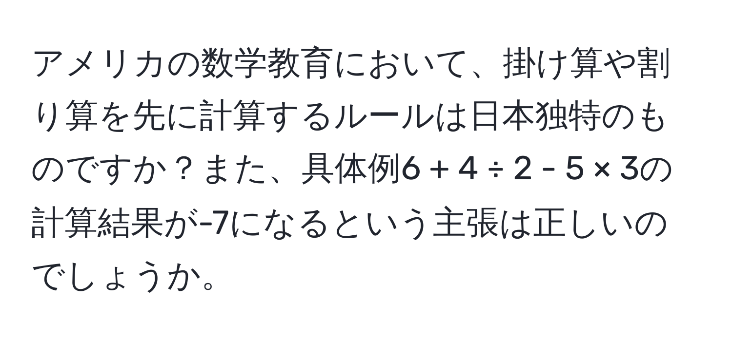 アメリカの数学教育において、掛け算や割り算を先に計算するルールは日本独特のものですか？また、具体例6 + 4 ÷ 2 - 5 × 3の計算結果が-7になるという主張は正しいのでしょうか。