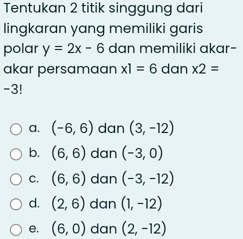 Tentukan 2 titik singgung dari
lingkaran yang memiliki garis
polar y=2x-6 dan memiliki akar-
akar persamaan x1=6 dan * 2=
-3!
a. (-6,6) dan (3,-12)
b. (6,6) dan (-3,0)
C. (6,6) dan (-3,-12)
d. (2,6) dan (1,-12)
e. (6,0) dan (2,-12)