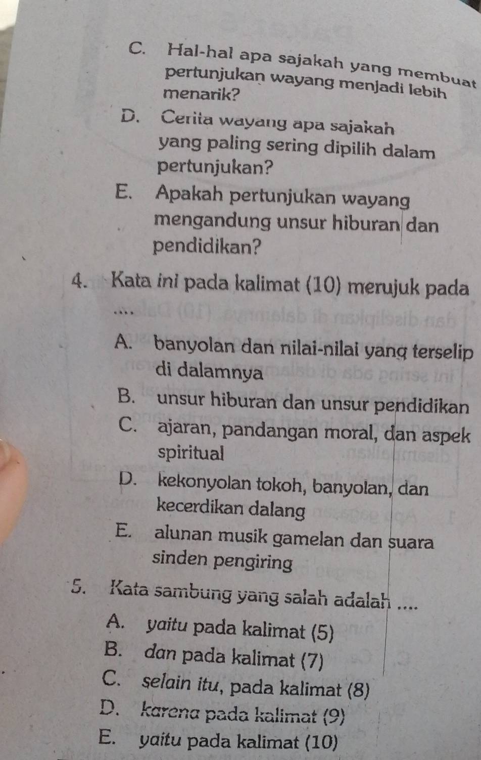 C. Hal-hal apa sajakah yang membuat
pertunjukan wayang menjadi lebih
menarik?
D. Cerita wayang apa sajakah
yang paling sering dipilih dalam 
pertunjukan?
E. Apakah pertunjukan wayang
mengandung unsur hiburan dan
pendidikan?
4. Kata ini pada kalimat (10) merujuk pada
…
A. banyolan dan nilai-nilai yang terselip
di dalamnya
B. unsur hiburan dan unsur pendidikan
C. ajaran, pandangan moral, dan aspek
spiritual
D. kekonyolan tokoh, banyolan, dan
kecerdikan dalang
E. alunan musik gamelan dan suara
sinden pengiring
5. Kata sambung yang salah adalah ....
A. yɑitu pada kalimat (5)
B. dan pada kalimat (7)
C. selain itu, pada kalimat (8)
D. karena pada kalimat (9)
E. yditu pada kalimat (10)