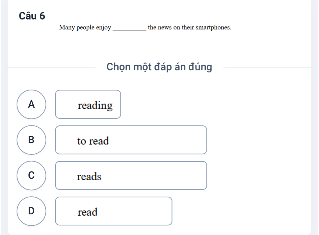 Many people enjoy_ the news on their smartphones.
Chọn một đáp án đúng
A reading
B to read
C reads
D read