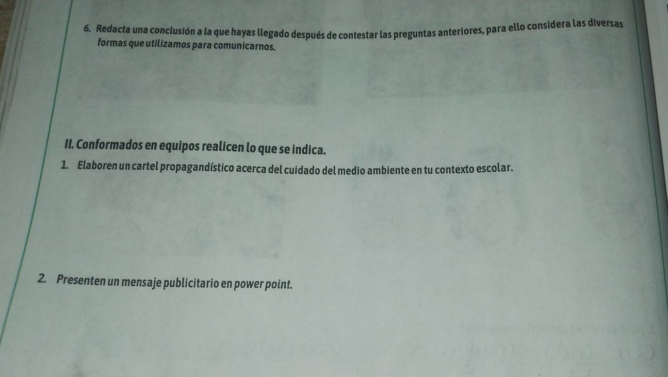 Redacta una conclusión a la que hayas llegado después de contestar las preguntas anteriores, para ello considera las diversas 
formas que utilizamos para comunicarnos. 
II. Conformados en equipos realicen lo que se indica. 
1. Elaboren un cartel propagandístico acerca del cuidado del medio ambiente en tu contexto escolar. 
2. Presenten un mensaje publicitario en power point.