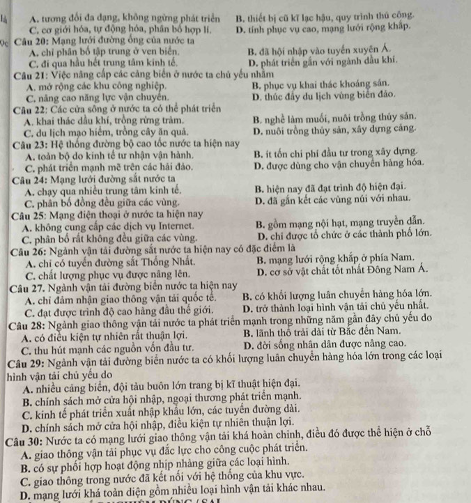 l5 A. tương đổi đa dạng, không ngừng phát triển B. thiết bị cũ kĩ lạc hậu, quy trình thủ cộng.
C. cơ giới hóa, tự động hóa, phân bố hợp lí. D. tính phục vụ cao, mạng lưới rộng khấp.
ρc * Câu 20: Mạng lưới đường ống của nước ta
A. chỉ phân bố tập trung ở ven biển. B. đã hội nhập vào tuyến xuyên Á.
C. đi qua hầu hết trung tâm kinh tế. D. phát triển gần với ngành dầu khí.
Câu 21: Việc năng cấp các cảng biển ở nước ta chủ yếu nhằm
A. mở rộng các khu công nghiệp. B. phục vụ khai thác khoáng sản.
C. nâng cao năng lực vận chuyển. D. thúc đẩy du lịch vùng biển đảo.
Câu 22: Các cửa sông ở nước ta có thể phát triển
A. khai thác dầu khí, trồng rừng trảm. B. nghề làm muối, nuôi trồng thủy sản.
C. du lịch mạo hiểm, trồng cây ăn quả. D. nuôi trồng thủy sản, xây dựng cảng.
Câu 23: Hệ thống đường bộ cao tốc nước ta hiện nay
A. toàn bộ do kinh tế tư nhận vận hành. B. ít tốn chi phí đầu tư trong xây dựng.
C. phát triển mạnh mẽ trên các hải đảo. D. được dùng cho vận chuyển hàng hóa.
Câu 24: Mạng lưới đường sắt nước ta
A. chạy qua nhiều trung tâm kinh tế. B. hiện nay đã đạt trình độ hiện đại.
C. phân bố đồng đều giữa các vùng. D. đã gắn kết các vùng núi với nhau.
Câu 25: Mạng điện thoại ở nước ta hiện nay
A. không cung cấp các dịch vụ Internet. B. gồm mạng nội hạt, mạng truyền dẫn.
C. phân bố rất không đều giữa các vùng. D. chi được tổ chức ở các thành phố lớn.
Câu 26: Ngành vận tải đường sắt nước ta hiện nay có đặc điểm là
A. chỉ có tuyến đường sắt Thống Nhất.  B. mạng lưới rộng khắp ở phía Nam.
C. chất lượng phục vụ được nâng lên. D. cơ sở vật chất tốt nhất Đông Nam Á.
Câu 27. Ngành vận tải đường biển nước ta hiện nay
A. chi đảm nhận giao thông vận tải quốc tế. B. có khối lượng luân chuyền hàng hóa lớn.
C. đạt được trình độ cao hàng đầu thế giới. D. trở thành loại hình vận tải chủ yếu nhất.
Câu 28: Ngành giao thông vận tải nước ta phát triển mạnh trong những năm gần đây chủ yếu do
A. có điều kiện tự nhiên rất thuận lợi.  B. lãnh thổ trải dài từ Bắc đến Nam.
C. thu hút mạnh các nguồn vốn đầu tư. D. đời sống nhân dân được nâng cao.
Câu 29: Ngành vận tải đường biển nước ta có khối lượng luân chuyển hàng hóa lớn trong các loại
hình vận tải chủ yếu do
A. nhiều cảng biển, đội tàu buôn lớn trang bị kĩ thuật hiện đại.
B. chính sách mở cửa hội nhập, ngoại thương phát triển mạnh.
C. kinh tế phát triển xuất nhập khẩu lớn, các tuyến đường dài.
D. chính sách mở cửa hội nhập, điều kiện tự nhiên thuận lợi.
Câu 30: Nước ta có mạng lưới giao thông vận tải khá hoàn chinh, điều đó được thể hiện ở chỗ
A. giao thông vận tải phục vụ đắc lực cho công cuộc phát triển.
B. có sự phổi hợp hoạt động nhịp nhàng giữa các loại hình.
C. giao thông trong nước đã kết nổi với hệ thống của khu vực.
D. mạng lưới khá toàn diện gồm nhiều loại hình vận tải khác nhau.