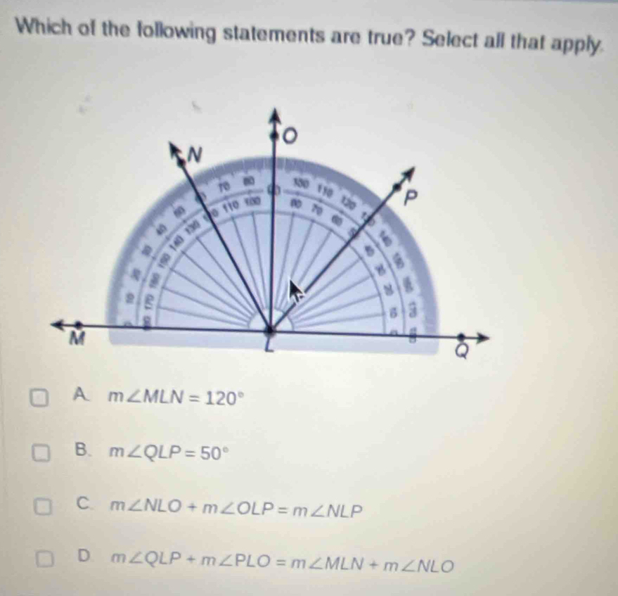 Which of the following statements are true? Select all that apply.
m∠ MLN=120°
B. m∠ QLP=50°
C. m∠ NLO+m∠ OLP=m∠ NLP
D. m∠ QLP+m∠ PLO=m∠ MLN+m∠ NLO