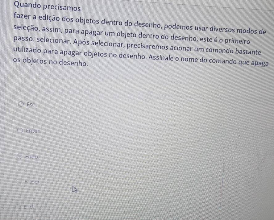 Quando precisamos 
fazer a edição dos objetos dentro do desenho, podemos usar diversos modos de 
seleção, assim, para apagar um objeto dentro do desenho, este é o primeiro 
passo: selecionar. Após selecionar, precisaremos acionar um comando bastante 
utilizado para apagar objetos no desenho. Assinale o nome do comando que apaga 
os objetos no desenho. 
Esc. 
Enter. 
Endo. 
Eraser 
End