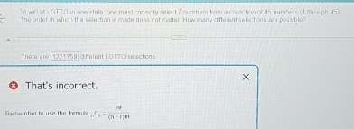 To win St LOTTO in one state one must correctly select 7 numbers from a collection of 45 numbers (1 through 45) 
The order in which the selection is made does not matter. How many different selections are possitile 
There are 1221759 different LDTTO selections 
That's incorrect. 
Remember to use the formula _nC_n= n!/(n-r)!r! 