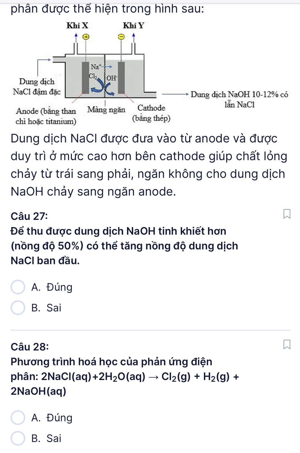 phân được thế hiện trong hình sau:
Dung dịch NaCI được đưa vào từ anode và được
duy trì ở mức cao hơn bên cathode giúp chất lỏng
chảy từ trái sang phải, ngăn không cho dung dịch
NaOH chảy sang ngăn anode.
Câu 27:
Để thu được dung dịch NaOH tinh khiết hơn
(nồng độ 50%) có thể tăng nồng độ dung dịch
NaCl ban đầu.
A. Đúng
B. Sai
Câu 28:
Phương trình hoá học của phản ứng điện
phân: 2NaCl(aq)+2H_2O(aq)to Cl_2(g)+H_2(g)+
2NaOH(aq)
A. Đúng
B. Sai