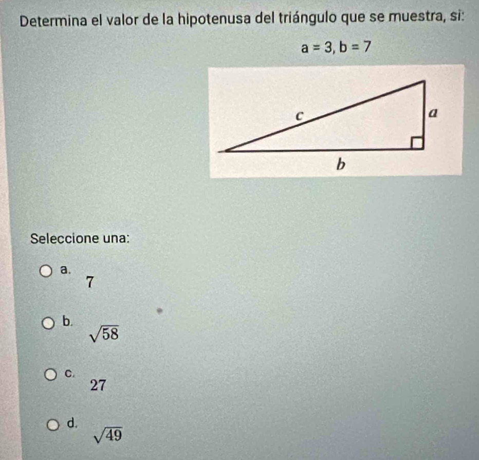 Determina el valor de la hipotenusa del triángulo que se muestra, si:
a=3, b=7
Seleccione una:
a.
7
b.
sqrt(58)
C.
27
d.
sqrt(49)