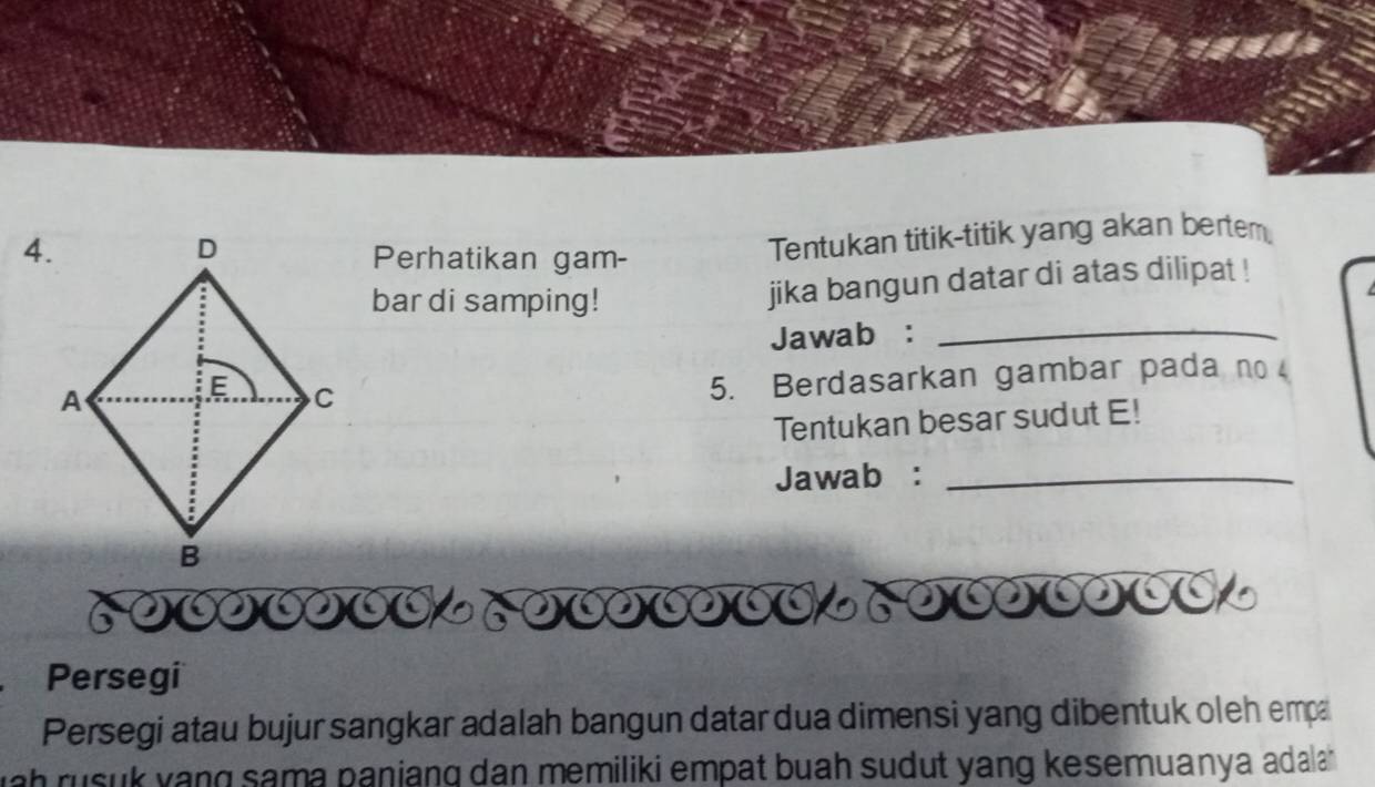 Perhatikan gam- 
Tentukan titik-titik yang akan bertem 
bar di samping! 
jika bangun datar di atas dilipat ! 
Jawab :_ 
5. Berdasarkan gambar pada no 
Tentukan besar sudut E! 
Jawab:_ 
Persegi 
Persegi atau bujur sangkar adalah bangun datar dua dimensi yang dibentuk oleh empa 
h rusuk yang sama paniang dan memiliki empat buah sudut yang kesemuanya adala