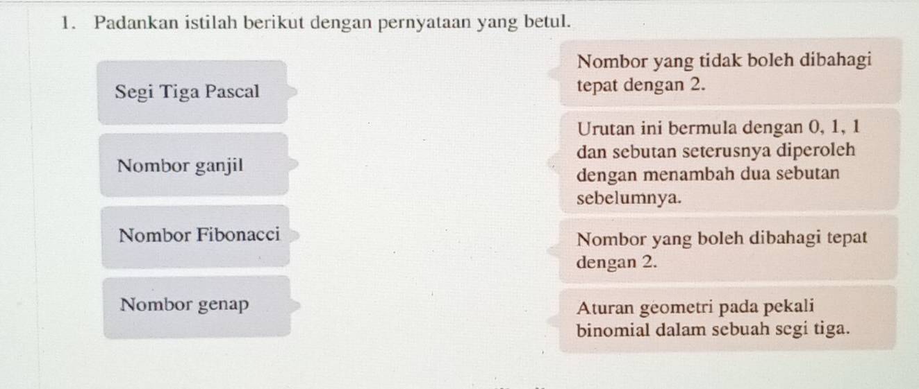 Padankan istilah berikut dengan pernyataan yang betul.
Nombor yang tidak boleh dibahagi
Segi Tiga Pascal tepat dengan 2.
Urutan ini bermula dengan 0, 1, 1
dan sebutan seterusnya diperoleh
Nombor ganjil
dengan menambah dua sebutan
sebelumnya.
Nombor Fibonacci
Nombor yang boleh dibahagi tepat
dengan 2.
Nombor genap Aturan geometri pada pekali
binomial dalam sebuah segi tiga.