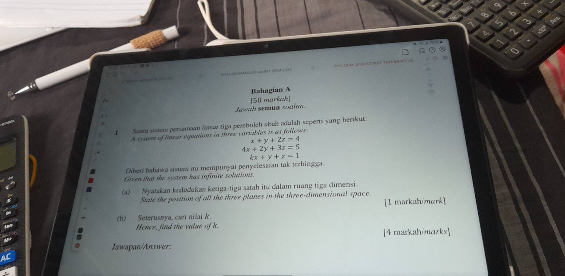 A d f e 2 SUALAN NAMALAN 4ddMT SPM 2024 PPC SPM 2024 K² Mạt tAM MPKD JB
Bahagian A
[50 markah]
Jawab semua soalan.
1 .
3
1 Suatu sistem persamaan linear tiga pemboleh ubah adalah seperti yang berikut:
A system of linear equations in three variables is as follows:
x+y+2z=4
4x+2y+3z=5
kx+y+z=1
Diberi bahawa sistem itu mempunyai penyelesaian tak terhingga.
Given that the system has infinite solutions.
(a) Nyatakan kedudukan ketiga-tiga satah itu dalam ruang tiga dimensi.
State the position of all the three planes in the three-dimensional space.
[1 markah/mark]
(b) Seterusnya, cari nilai k.
Hence, find the value of k.
[4 markah/marks]
Jawapan/Answer: