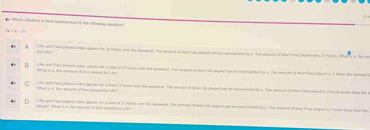 Which situation is best represented by the following equation?
2x+x=21
A Lilly and Paul played video games for 3x hours over the weekend. The amount of time Lilly played can be represented by x. The amount of time Paul played was 21 hours. What is x, the an
by Lilly?
B Lilly and Paul played video games for a total of 21 hours over the weekend. The amount of time Lilly played can be represented by x. The amount of time Paul played is 2 times the amountl
What is x, the amount of time played by Lilly?
C Lilly and Paul played video games for a total 21 hours over the weekend. The amount of time Lilly played can be represented by x. The amount of time Paul played is 2 more hours than the a
What is x, the amount of time played by Lilly?
Lilly and Paul played video games for a total of 21 hours over the weekend. The amount of time Lilly played can be represented by x. The amount of time Paul played is 1 more hour than the
played. What is x, the amount of time played by Lilly?