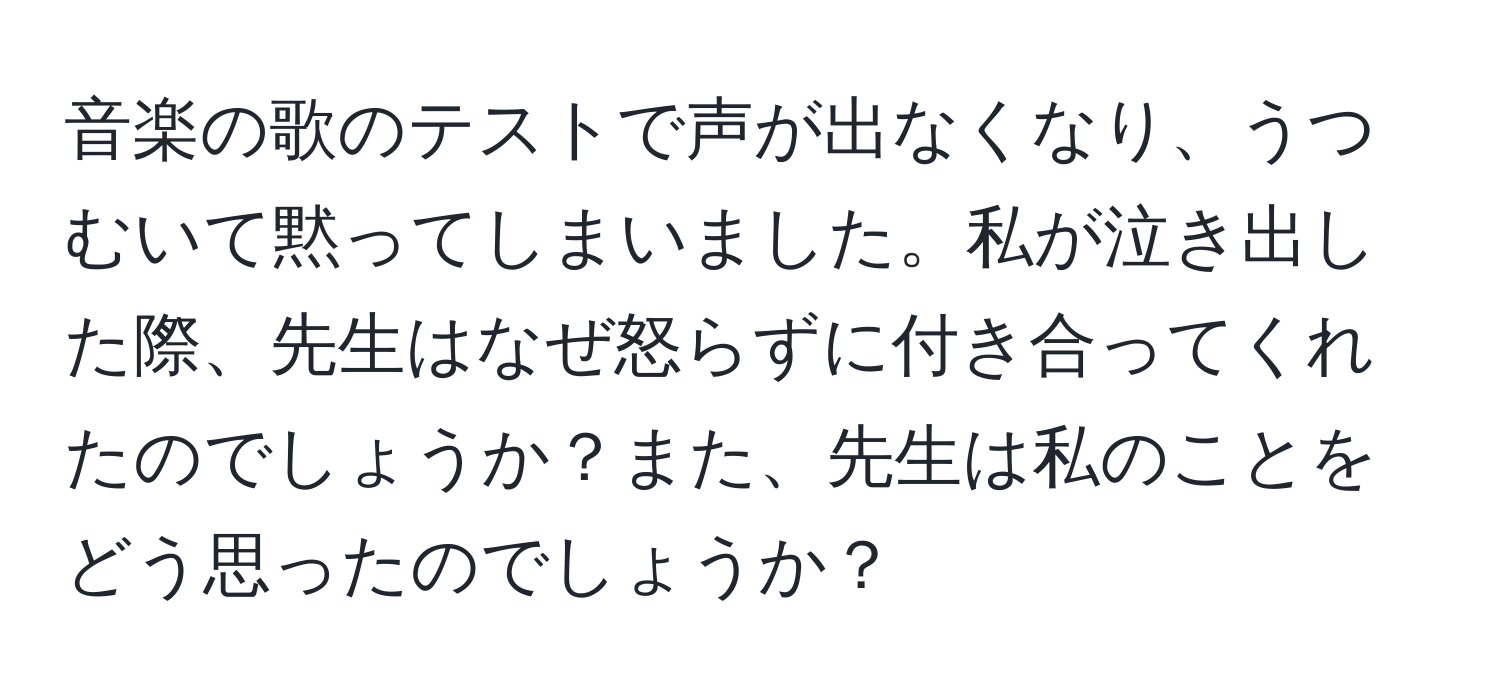 音楽の歌のテストで声が出なくなり、うつむいて黙ってしまいました。私が泣き出した際、先生はなぜ怒らずに付き合ってくれたのでしょうか？また、先生は私のことをどう思ったのでしょうか？