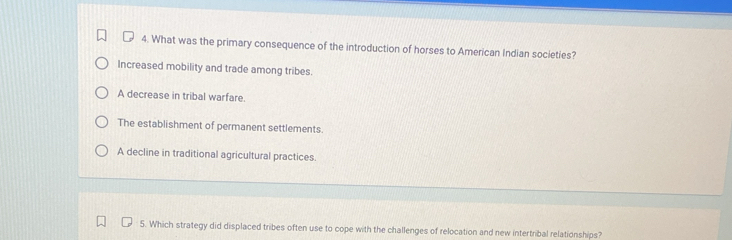 What was the primary consequence of the introduction of horses to American Indian societies?
Increased mobility and trade among tribes.
A decrease in tribal warfare.
The establishment of permanent settlements.
A decline in traditional agricultural practices.
5. Which strategy did displaced tribes often use to cope with the challenges of relocation and new intertribal relationships?