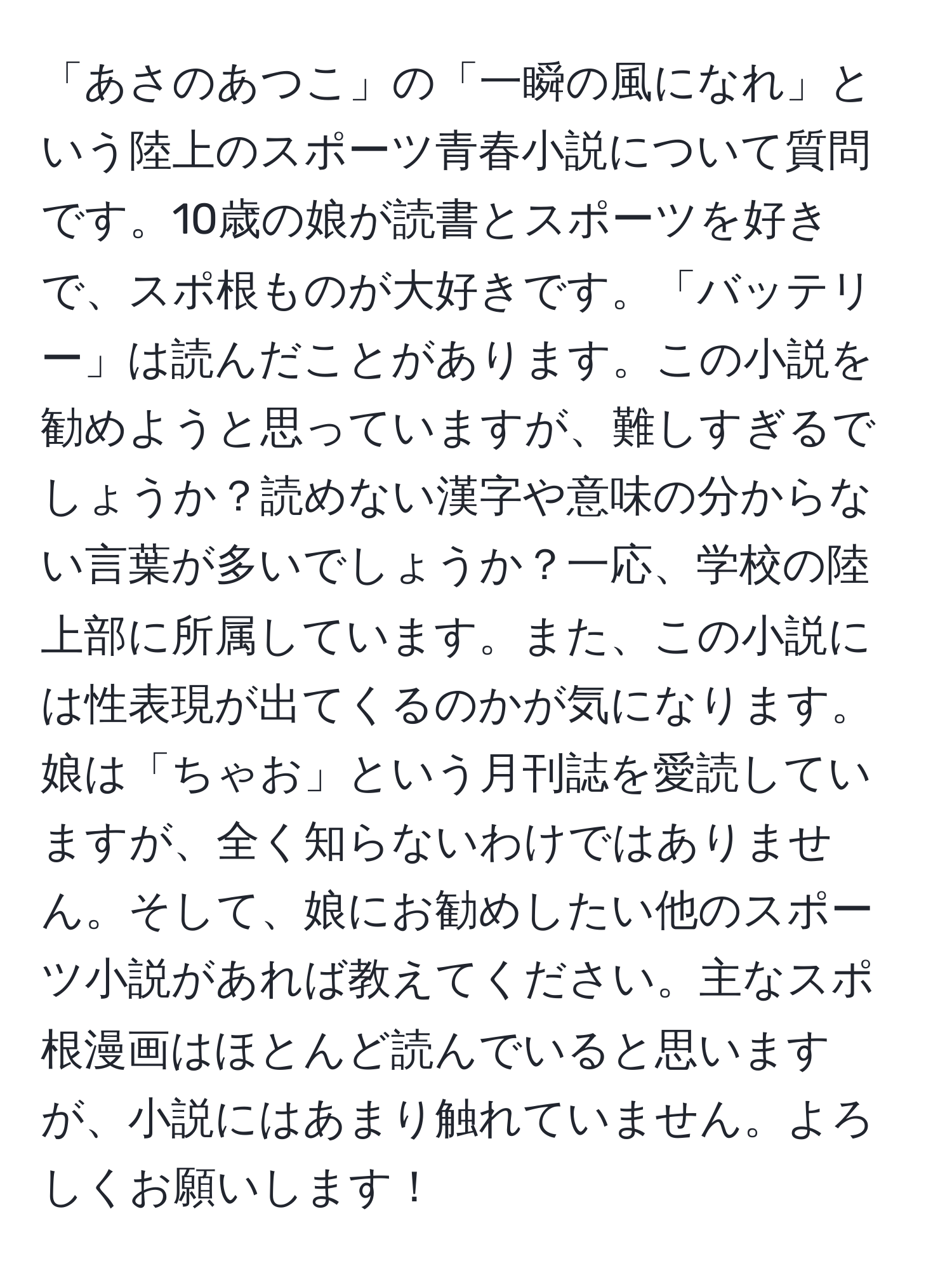 「あさのあつこ」の「一瞬の風になれ」という陸上のスポーツ青春小説について質問です。10歳の娘が読書とスポーツを好きで、スポ根ものが大好きです。「バッテリー」は読んだことがあります。この小説を勧めようと思っていますが、難しすぎるでしょうか？読めない漢字や意味の分からない言葉が多いでしょうか？一応、学校の陸上部に所属しています。また、この小説には性表現が出てくるのかが気になります。娘は「ちゃお」という月刊誌を愛読していますが、全く知らないわけではありません。そして、娘にお勧めしたい他のスポーツ小説があれば教えてください。主なスポ根漫画はほとんど読んでいると思いますが、小説にはあまり触れていません。よろしくお願いします！