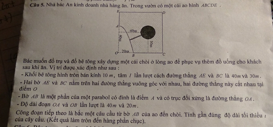 Nhà bác An kinh doanh nhà hàng ăn. Trong vườn có một cái ao hình ABCDE. 
Bác muốn đổ trụ và đổ bê tông xây dựng một cái chòi ở lòng ao để phục vụ thêm đồ uống cho khách 
sau khi ăn. Vị trí được xác định như sau : 
- Khối bê tông hình tròn bán kính 10 m, tâm / lần lượt cách đường thẳng AE và BC là 40m và 30m. 
- Hai bờ AE và BC nằm trên hai đường thẳng vuông góc với nhau, hai đường thắng này cắt nhau tại 
điểm 0 
- Bờ AB là một phần của một parabol có đỉnh là điểm A và có trục đối xứng là đường thắng OA . 
- Độ dài đoạn OA và OB lần lượt là 40m và 20m. 
Công đoạn tiếp theo là bắc một câu cầu từ bờ AB của ao đến chòi. Tính gần đúng độ dài tối thiểu / 
của cây cầu. (Kết quả làm tròn đến hàng phần chục).