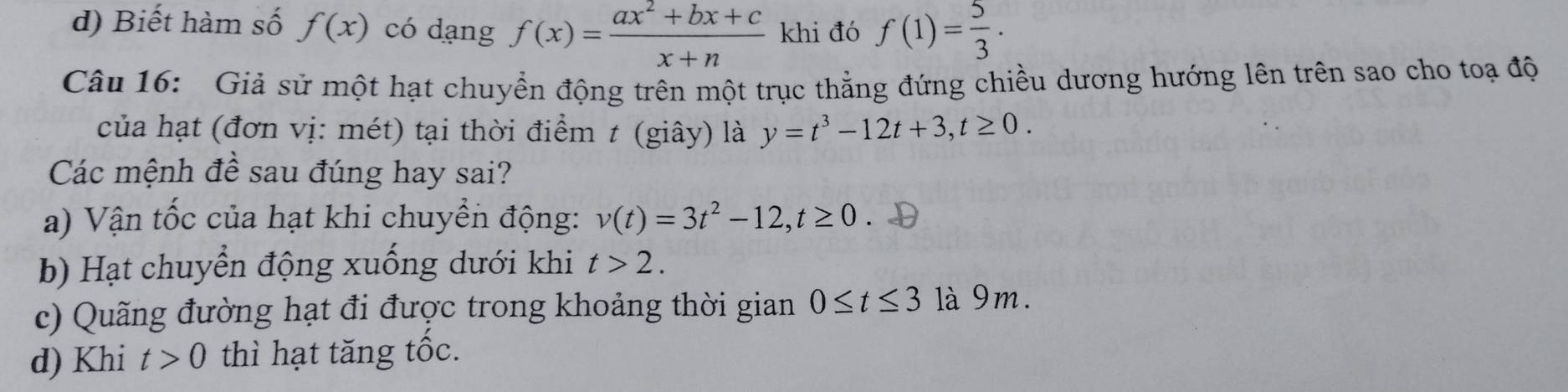 d) Biết hàm số f(x) có dạng f(x)= (ax^2+bx+c)/x+n  khi đó f(1)= 5/3  · 
Câu 16: Giả sử một hạt chuyển động trên một trục thẳng đứng chiều dương hướng lên trên sao cho toạ độ
của hạt (đơn vị: mét) tại thời điểm t (giây) là y=t^3-12t+3, t≥ 0. 
Các mệnh đề sau đúng hay sai?
a) Vận tốc của hạt khi chuyền động: v(t)=3t^2-12, t≥ 0. D
b) Hạt chuyển động xuống dưới khi t>2. 
c) Quãng đường hạt đi được trong khoảng thời gian 0≤ t≤ 3 là 9m.
d) Khi t>0 thì hạt tăng tốc.