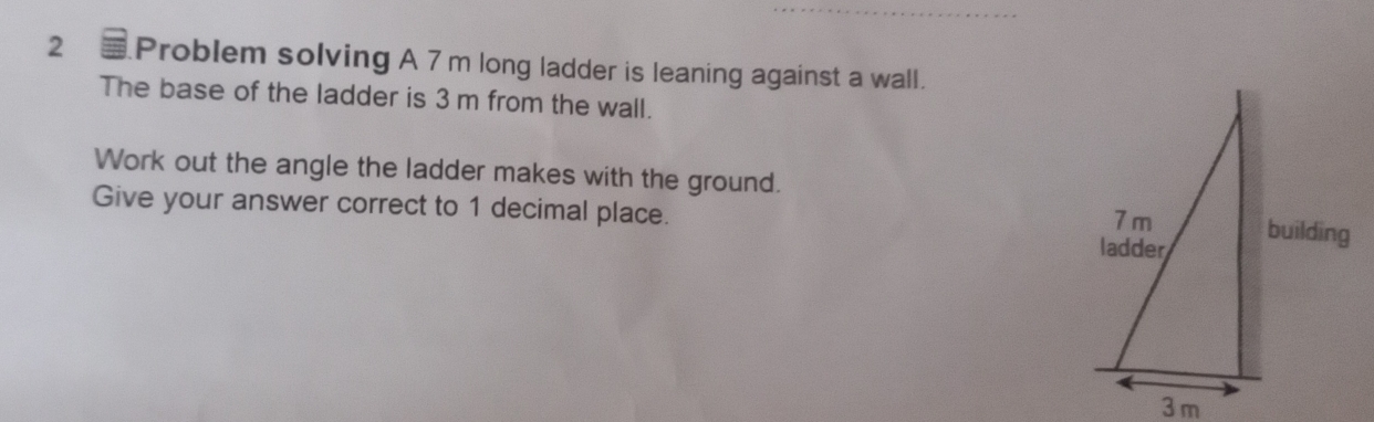 Problem solving A 7 m long ladder is leaning against a wall. 
The base of the ladder is 3 m from the wall. 
Work out the angle the ladder makes with the ground. 
Give your answer correct to 1 decimal place.