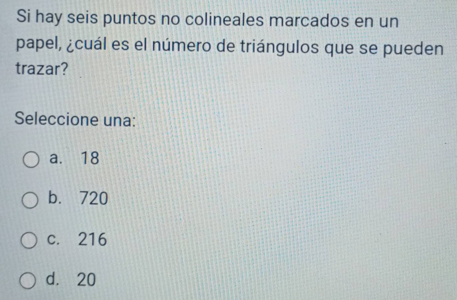 Si hay seis puntos no colineales marcados en un
papel, ¿cuál es el número de triángulos que se pueden
trazar?
Seleccione una:
a. 18
b. 720
c. 216
d. 20