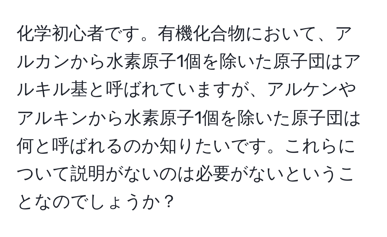 化学初心者です。有機化合物において、アルカンから水素原子1個を除いた原子団はアルキル基と呼ばれていますが、アルケンやアルキンから水素原子1個を除いた原子団は何と呼ばれるのか知りたいです。これらについて説明がないのは必要がないということなのでしょうか？