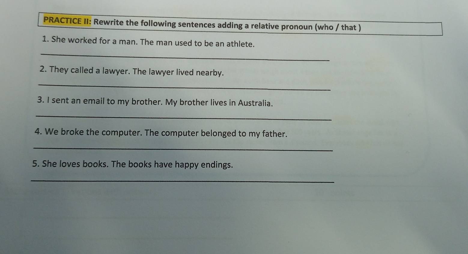 PRACTICE II: Rewrite the following sentences adding a relative pronoun (who / that ) 
1. She worked for a man. The man used to be an athlete. 
_ 
2. They called a lawyer. The lawyer lived nearby. 
_ 
3. I sent an email to my brother. My brother lives in Australia. 
_ 
4. We broke the computer. The computer belonged to my father. 
_ 
5. She loves books. The books have happy endings. 
_