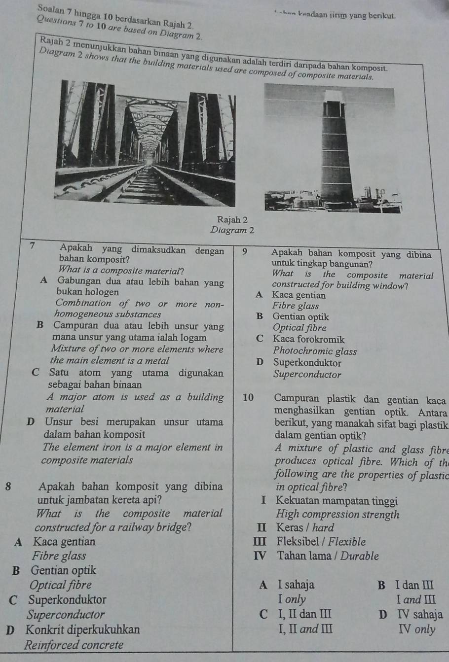 aan j irim yang beri ut .
Soalan 7 hingga 10 berdasarkan Rajah 2.
Questions 7 to 10 are based on Diagram 2.
Rajah 2 menunjukkan bahan binaan yang digunakan adalah terdiri darıpada bahan komposıt.
Diagram 2 shows that the building materials used are composed of composite materials.
Rajah 2
Diagram 2
7 Apakah yang dimaksudkan dengan 9 Apakah bahan komposit yang dibina
bahan komposit? untuk tingkap bangunan?
What is a composite material? What is the composite material
A Gabungan dua atau lebih bahan yang constructed for building window?
bukan hologen A Kaca gentian
Combination of two or more non- Fibre glass
homogeneous substances B Gentian optik
B Campuran dua atau lebih unsur yang Optical fibre
mana unsur yang utama ialah logam C Kaca forokromik
Mixture of two or more elements where Photochromic glass
the main element is a metal D Superkonduktor
C Satu atom yang utama digunakan Superconductor
sebagai bahan binaan
A major atom is used as a building 10 Campuran plastik dan gentian kaca
material menghasilkan gentian optik. Antara
D Unsur besi merupakan unsur utama berikut, yang manakah sifat bagi plastik
dalam bahan komposit dalam gentian optik?
The element iron is a major element in A mixture of plastic and glass fibre
composite materials produces optical fibre. Which of th
following are the properties of plastic
8 Apakah bahan komposit yang dibina in optical fibre?
untuk jambatan kereta api? I Kekuatan mampatan tinggi
What is the composite material High compression strength
constructed for a railway bridge? II Keras / hard
A Kaca gentian Ⅲ Fleksibel / Flexible
Fibre glass IV Tahan lama / Durable
B Gentian optik
Optical fibre A I sahaja B I dan Ⅲ
C Superkonduktor Ionly I and II
Superconductor C I, II dan III D IV sahaja
D Konkrít diperkukuhkan I, II and II IV only
Reinforced concrete