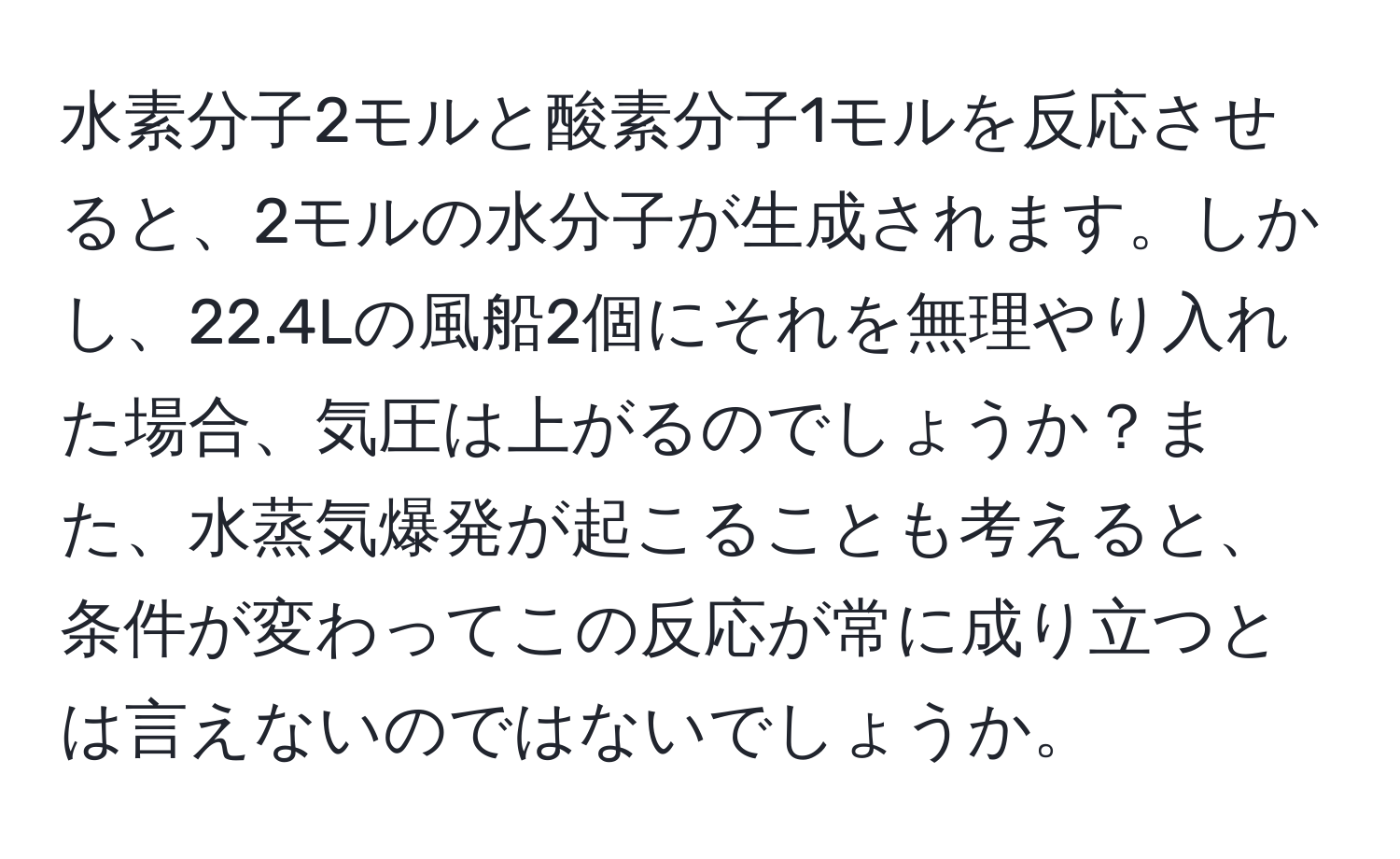 水素分子2モルと酸素分子1モルを反応させると、2モルの水分子が生成されます。しかし、22.4Lの風船2個にそれを無理やり入れた場合、気圧は上がるのでしょうか？また、水蒸気爆発が起こることも考えると、条件が変わってこの反応が常に成り立つとは言えないのではないでしょうか。