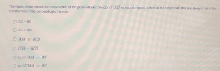 The figure below shows the construction of the perpendicular bisector of overline AB using a compass. Select all the statements that are always true in the
construction of the perpendicular bisector
AC=BC
AC=BM
overline AM≌ overline MB
overline CM≌ overline MB
m∠ CAM=90°
m∠ CMA=90°