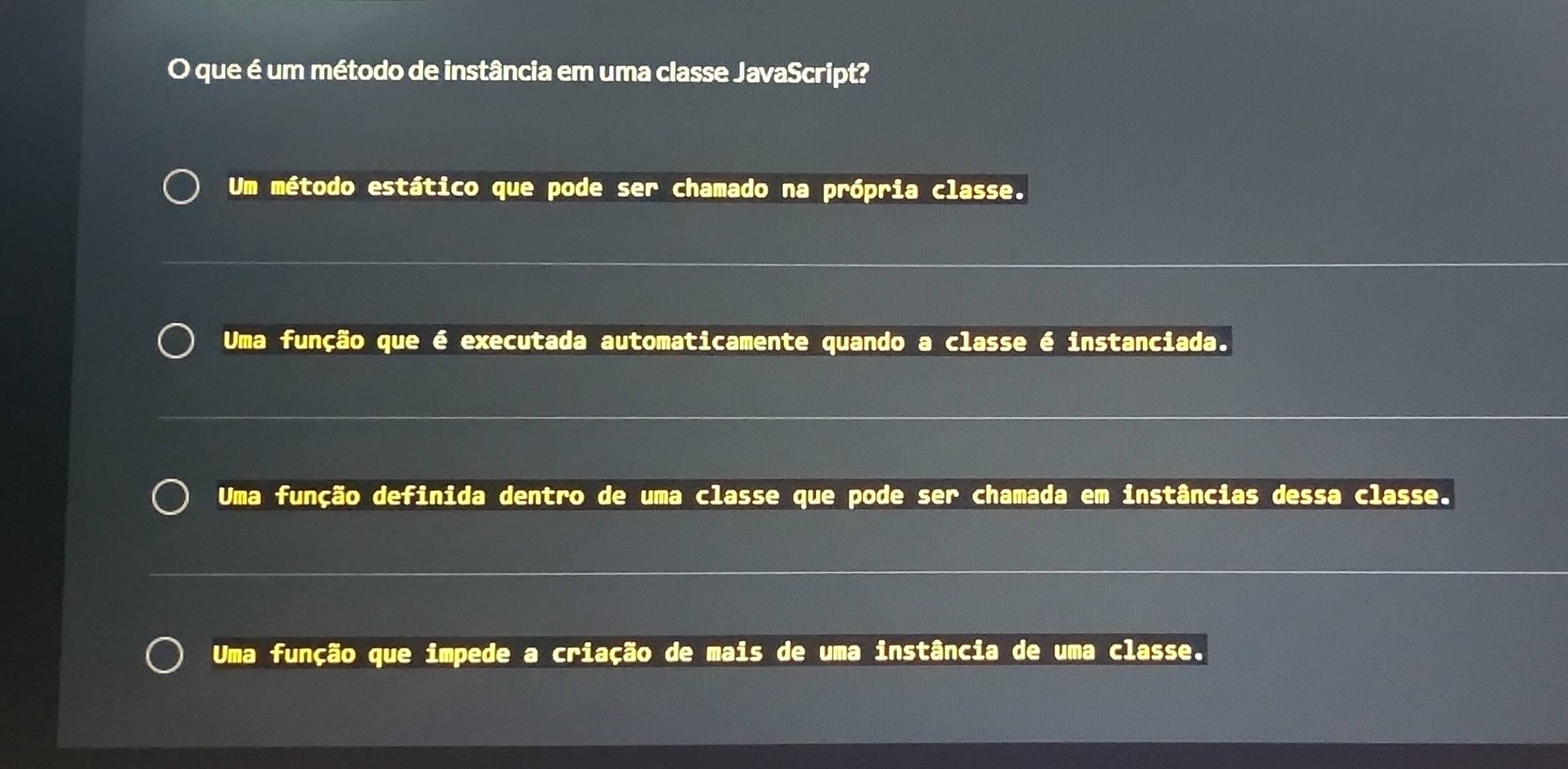 que é um método de instância em uma classe JavaScript?
Um método estático que pode ser chamado na própria classe.
Uma função que é executada automaticamente quando a classe é instanciada.
Uma função definida dentro de uma classe que pode ser chamada em instâncias dessa classe.
Uma função que impede a criação de mais de uma instância de uma classe.