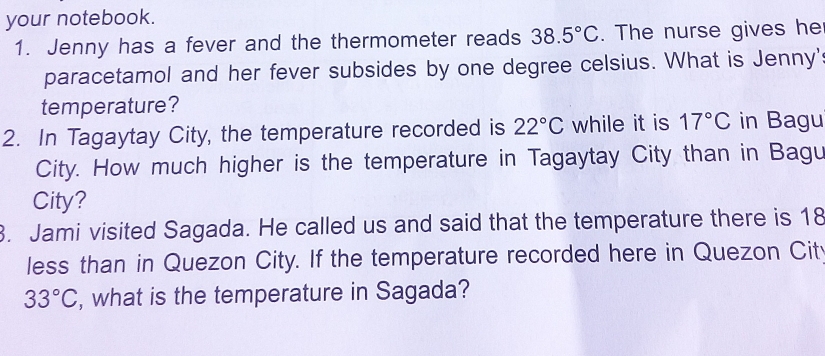 your notebook. 
1. Jenny has a fever and the thermometer reads 38.5°C. The nurse gives he 
paracetamol and her fever subsides by one degree celsius. What is Jenny' 
temperature? 
2. In Tagaytay City, the temperature recorded is 22°C while it is 17°C in Bagu 
City. How much higher is the temperature in Tagaytay City than in Bagu 
City? 
3. Jami visited Sagada. He called us and said that the temperature there is 18
less than in Quezon City. If the temperature recorded here in Quezon Cit
33°C , what is the temperature in Sagada?