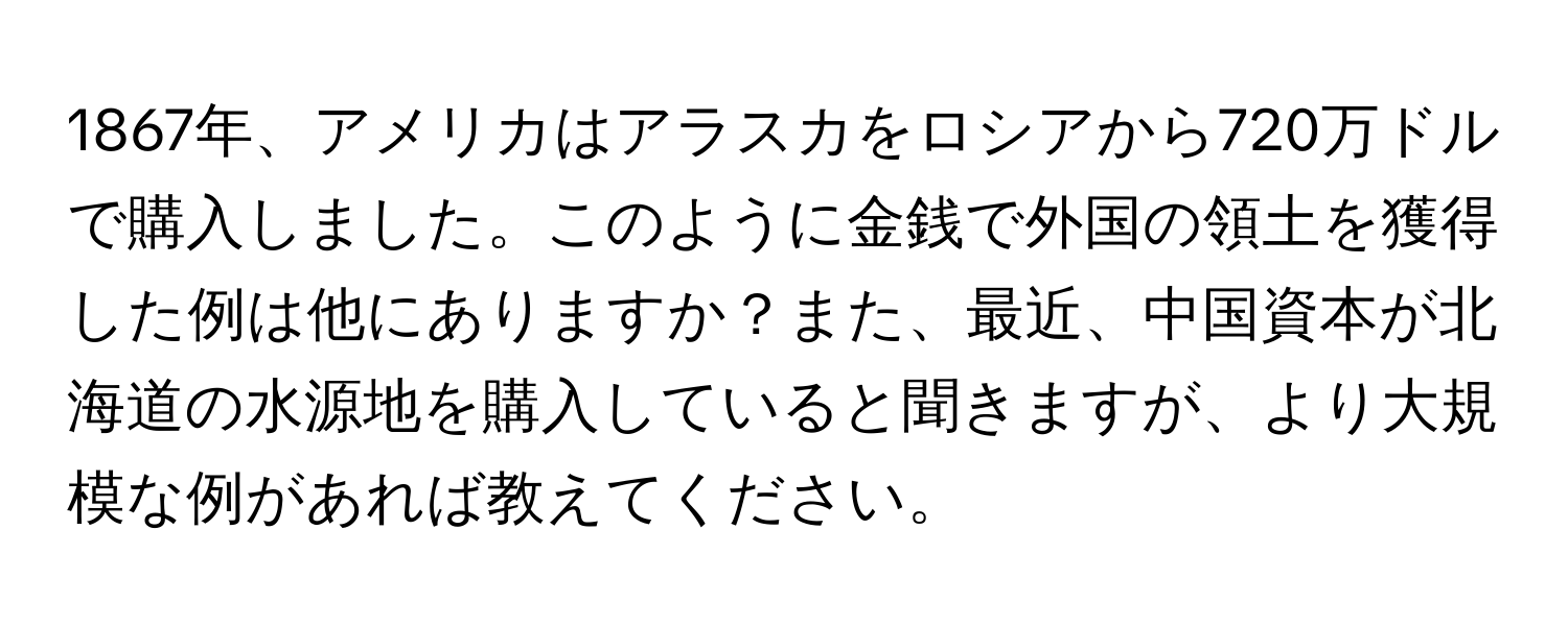 1867年、アメリカはアラスカをロシアから720万ドルで購入しました。このように金銭で外国の領土を獲得した例は他にありますか？また、最近、中国資本が北海道の水源地を購入していると聞きますが、より大規模な例があれば教えてください。