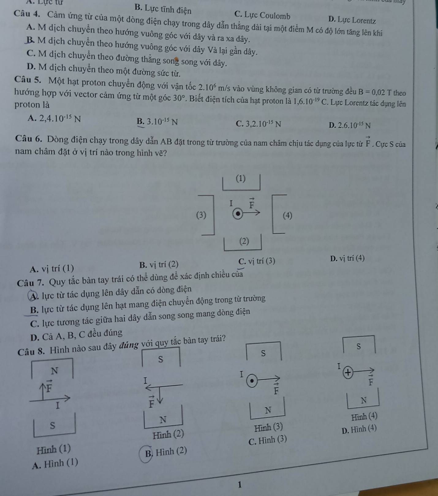 a may
A. Lực từ B. Lực tĩnh điện C. Lực Coulomb D. Lực Lorentz
Câu 4. Cảm ứng từ của một dòng điện chạy trong dây dẫn thẳng dài tại một điểm M có độ lớn tăng lên khí
A. M dịch chuyển theo hướng vuông góc với dây và ra xa dây.
B M dịch chuyển theo hướng vuông góc với dây Và lại gần dây.
C. M dịch chuyển theo đường thẳng song song với dây.
D. M dịch chuyển theo một đường sức từ.
Câu 5. Một hạt proton chuyển động với vận tốc 2.10^6m/s vào vùng không gian có từ trường đều B=0,02T theo
hướng hợp với vector cảm ứng từ một góc 30°. Biết điện tích của hạt proton là 1,6.10^(-19)C Lực Lorentz tác dụng lên
proton là
A. 2,4.10^(-15)N B. 3.10^(-15)N C. 3,2.10^(-15)N
D. 2.6.10^(-15)N
Câu 6. Dòng điện chạy trong dây dẫn AB đặt trong từ trường của nam châm chịu tác dụng của lực từ vector F. Cực S của
nam châm đặt ở vị trí nào trong hình vẽ?
C. vị trí (3)
A. vị trí (1) B. vị trí (2) D. vi f i(4
Câu 7. Quy tắc bàn tay trái có thể dùng để xác định chiều của
A. lực từ tác dụng lên dây dẫn có dòng điện
B. lực từ tác dụng lên hạt mang điện chuyển động trong từ trường
C. lực tương tác giữa hai dây dẫn song song mang dòng điện
D. Cả A, B, C đều đúng
Câu 8. Hình nào sau đây đúng với quy tắc bàn tay trái?
S
s
s
N
I
I
+
I
F
F
I
N
N
N
Hình (4)
s Hình (3)
Hình (2)
C. Hình (3) D. Hình (4)
Hình (1)
A. Hình (1) B. Hình (2)
1